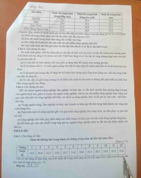 iện tự nhiên dùng trong xây dựng QCVN 02:2022/BXD)
a) Nhiệt độ trung bình năm của các địa điểm trên đều lớn hơn 20°C.
b) Biến độ nhiệt trung bình năm tăng dẫn từ Bắc vào Nam.
c) Nền nhiệt độ thuận lợi cho săn xuất các sản phẩm nông nghiệp nhiệt đới.
d) Tính chất nhiệt đới ẩm gió mùa của khí hậu chủ yếu đo vị trí địa lí, địa hình và gió.
Câu 3. Cho thông tin sau:
Do mức sinh giảm, tuổi thọ tăng nên cơ cầu dân số theo tuổi cũa nước ta biến đổi nhanh theo hướng giám
tỉ lệ nhóm trẻ em, tăng tỉ lệ nhóm cao tuổi. Việt Nam đang có cơ cầu dân số vàng nhưng cũng bước vào thời
ki già hóa dân số
a) Cơ cầu dân số theo nhóm tuổi của nước ta đang biển đổi nhanh theo hướng giả hóa.
b) Ti lệ nhóm tuổi 0 - 14 tuổi giam xuống chủ yểu đo thực hiện tốt chính sách dân số và kể hoạch hóa gia
đinh.
e) Tỉ lệ người giả trong dân số tăng lên thể hiện chất lượng cuộc sống được năng cao, tuổi thọ trung bình
của dân số tāng lên.
d) Cơ cầu dân số giả trong tương lai sẽ khiến nền kinh tế của nước ta không thể phát triển do thiểu hụt
trầm trọng nguồn lao động.
Câu 4. Cho thông tin sau:
Đổi với nhóm ngành nông nghiệp, lâm nghiệp và thuý săn, cơ cầu dịch chuyển theo hướng tăng tỉ trọng
của ngành thuỷ sản, giám tỉ trọng của ngành nông nghiệp. Giá trị các sản phẩm nông nghiệp được năng cao
qua việc liên kết với công nghiệp chế biển, các dịch vụ nông nghiệp, theo chuỗi giá trị: sản xuất - chế biển -
tiêu thụ.
a) Trong ngành nông, lâm nghiệp và thủy sản ở nước ta hiện nay đã chủ trọng hình thành các vùng sân
xuất hàng hóa
b) Phát triển kinh tế nông nghiệp gần với quá trình công nghiệp hóa nõng thôn, ưu tiên phục vụ nhu cầu
tại chō
c) Công nghiệp chế biến góp phần năng cao chất lượng và hiệu quả của sản xuất nông nghiệp hàng hóa.
đ) Để tham gia vào các chuỗi cung ứng giá trị, ngành nông nghiệp nước ta cần thu hút thêm nhiều vốn
đầu từ.
PHÀN III:
Câu 1. Cho bảng số liệu:
Nhiệt độ không khí trung bình các tháng trong năm tại Hà Nội năm 2021
(Đan v
Căn cứ vào bảng số liệu trên, cho biết nhiệt độ trung bình năm t
một chữ số thập phân của  
Đáp án: ._