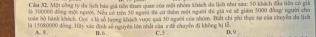 Một công ty du lịch báo giá tiền tham quan của một nhóm khách du lịch như sau: 50 khách đầu tiên có giá
là 300000 đồng một người. Nếu có trên 50 người thì cứ thêm một người thì giá vé sẽ giảm 5000 đồng/ người cho
toàn bộ hành khách. Gọi x là số lượng khách vược quá 50 người của nhóm. Biết chi phí thực sự của chuyến du lịch
là 15080000 đồng. Hãy xác định số nguyên lớn nhất của x để chuyến đi không bị lỗ.
A. 8. B. 6. C. 5. D. 9.