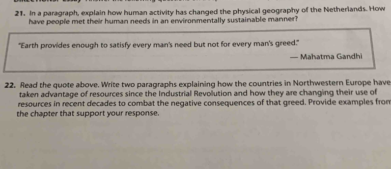 In a paragraph, explain how human activity has changed the physical geography of the Netherlands. How 
have people met their human needs in an environmentally sustainable manner? 
“Earth provides enough to satisfy every man’s need but not for every man’s greed.”” 
— Mahatma Gandhi 
22. Read the quote above. Write two paragraphs explaining how the countries in Northwestern Europe have 
taken advantage of resources since the Industrial Revolution and how they are changing their use of 
resources in recent decades to combat the negative consequences of that greed. Provide examples from 
the chapter that support your response.