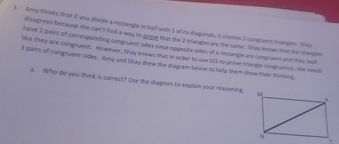 Amy thinks that if you divide a rectangle in half with 1 of its diagonals, it creates 2 congruent triangles. Shav 
disagrees because she can't find a way to prove that the 2 triangles are the same. Shay knows that the triangles 
have 2 pairs of corresponding congruent sides since opposite sides of a rectangle are congruent and they look 
like they are congruent. However, Shay knows that in order to use SSS to prove triangle congruence, she needs
3 pairs of congruent sides. Amy and Shay drew the diagram below to help them show their thinking. 
a. Who do you think is correct? Use the diagram to explain your reasoning