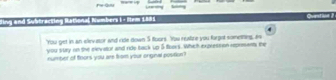 Fe-Quu sng 
ding and Subtracting Rational Numbers 1- ltem 1881 Question 2 
'You get in an elev ator and ride down 5 toors. You reatize you forgot sometting, as 
you sury on the elevator and ride back up 5 foers. Which expresson reprmant; the 
number of foors you are from your onginal postion?