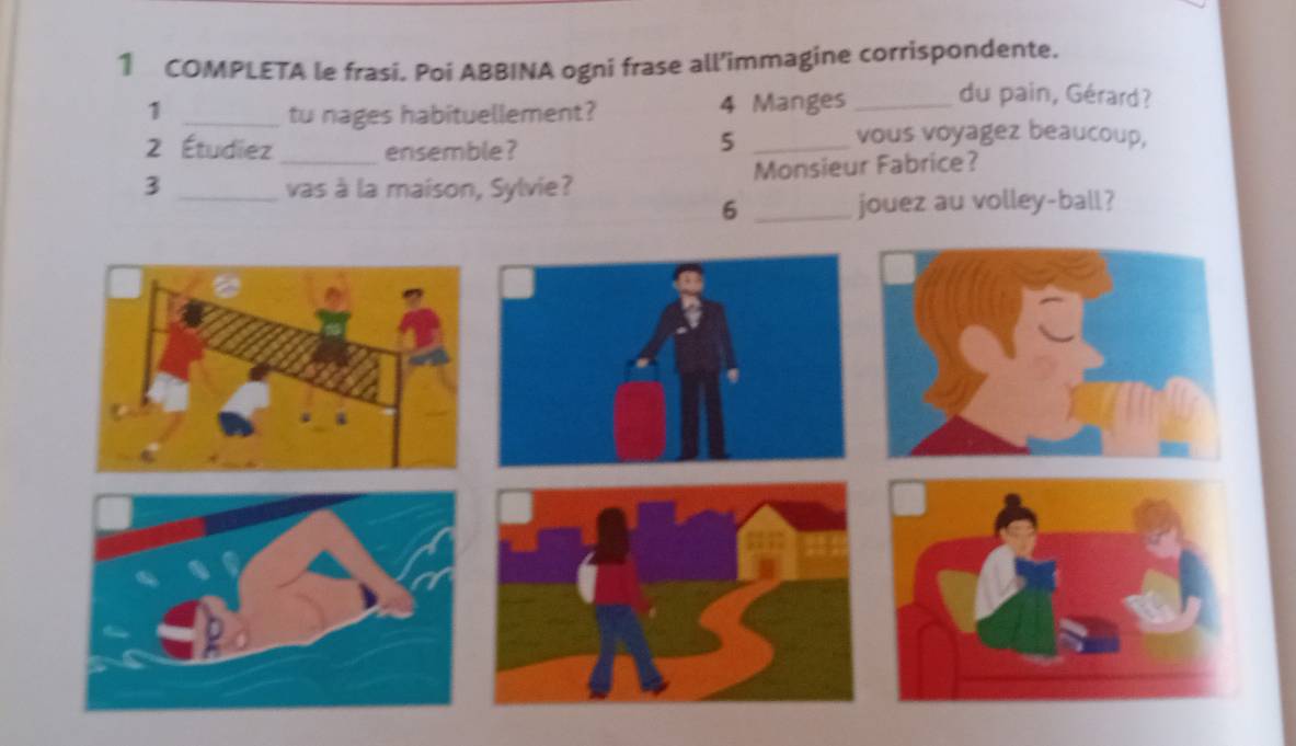 COMPLETA le frasi. Poi ABBINA ogni frase all’immagine corrispondente. 
1 _tu nages habituellement? 4 Manges _du pain, Gérard? 
2 Étudiez ensemble ? 
_5 
vous voyagez beaucoup, 
3 __vas à la maison, Sylvie? Monsieur Fabrice? 
6 _jouez au volley-ball?