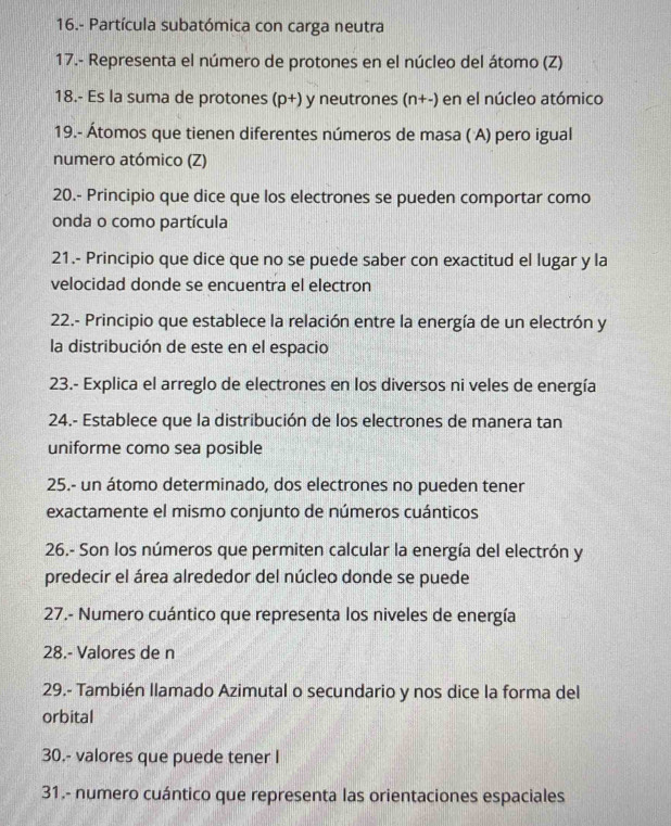 16.- Partícula subatómica con carga neutra 
17.- Representa el número de protones en el núcleo del átomo (Z) 
18.- Es la suma de protones (D+) y neutrones (n+-) en el núcleo atómico 
19.- Átomos que tienen diferentes números de masa ( A) pero igual 
numero atómico (Z) 
20.- Principio que dice que los electrones se pueden comportar como 
onda o como partícula 
21.- Principio que dice que no se puede saber con exactitud el lugar y la 
velocidad donde se encuentra el electron 
22.- Principio que establece la relación entre la energía de un electrón y 
la distribución de este en el espacio 
23.- Explica el arreglo de electrones en los diversos ni veles de energía 
24.- Establece que la distribución de los electrones de manera tan 
uniforme como sea posible 
25.- un átomo determinado, dos electrones no pueden tener 
exactamente el mismo conjunto de números cuánticos 
26.- Son los números que permiten calcular la energía del electrón y 
predecir el área alrededor del núcleo donde se puede 
27.- Numero cuántico que representa los niveles de energía 
28.- Valores de n 
29.- También llamado Azimutal o secundario y nos dice la forma del 
orbital 
30.- valores que puede tener I 
31.- numero cuántico que representa las orientaciones espaciales