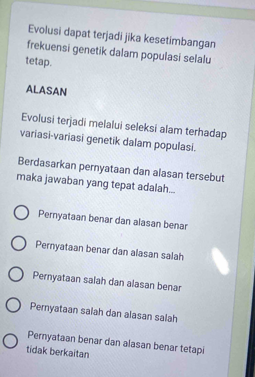 Evolusi dapat terjadi jika kesetimbangan
frekuensi genetik dalam populasi selalu
tetap.
ALASAN
Evolusi terjadi melalui seleksi alam terhadap
variasi-variasi genetik dalam populasi.
Berdasarkan pernyataan dan alasan tersebut
maka jawaban yang tepat adalah...
Pernyataan benar dan alasan benar
Pernyataan benar dan alasan salah
Pernyataan salah dan alasan benar
Pernyataan salah dan alasan salah
Pernyataan benar dan alasan benar tetapi
tidak berkaitan