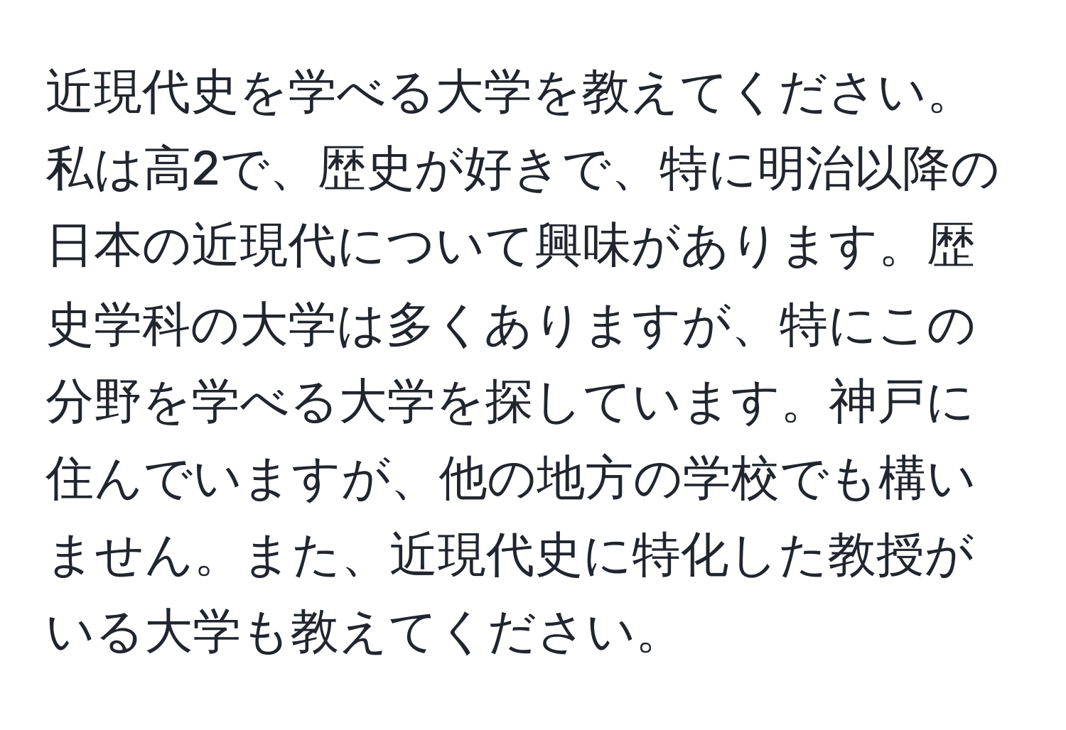 近現代史を学べる大学を教えてください。私は高2で、歴史が好きで、特に明治以降の日本の近現代について興味があります。歴史学科の大学は多くありますが、特にこの分野を学べる大学を探しています。神戸に住んでいますが、他の地方の学校でも構いません。また、近現代史に特化した教授がいる大学も教えてください。