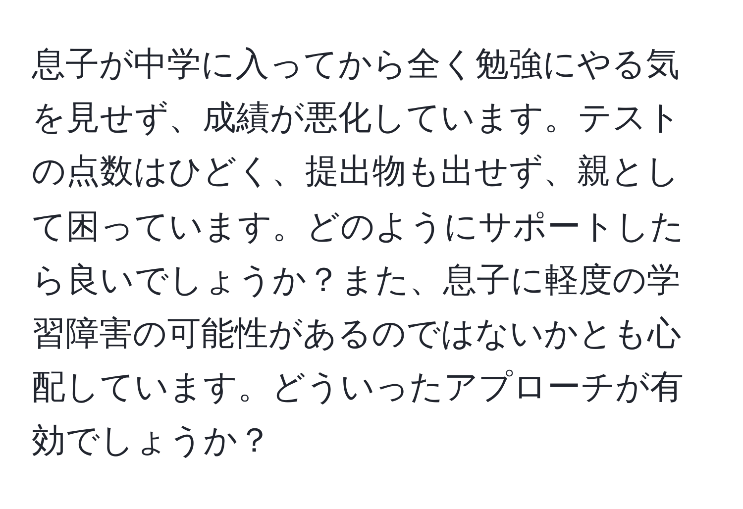 息子が中学に入ってから全く勉強にやる気を見せず、成績が悪化しています。テストの点数はひどく、提出物も出せず、親として困っています。どのようにサポートしたら良いでしょうか？また、息子に軽度の学習障害の可能性があるのではないかとも心配しています。どういったアプローチが有効でしょうか？