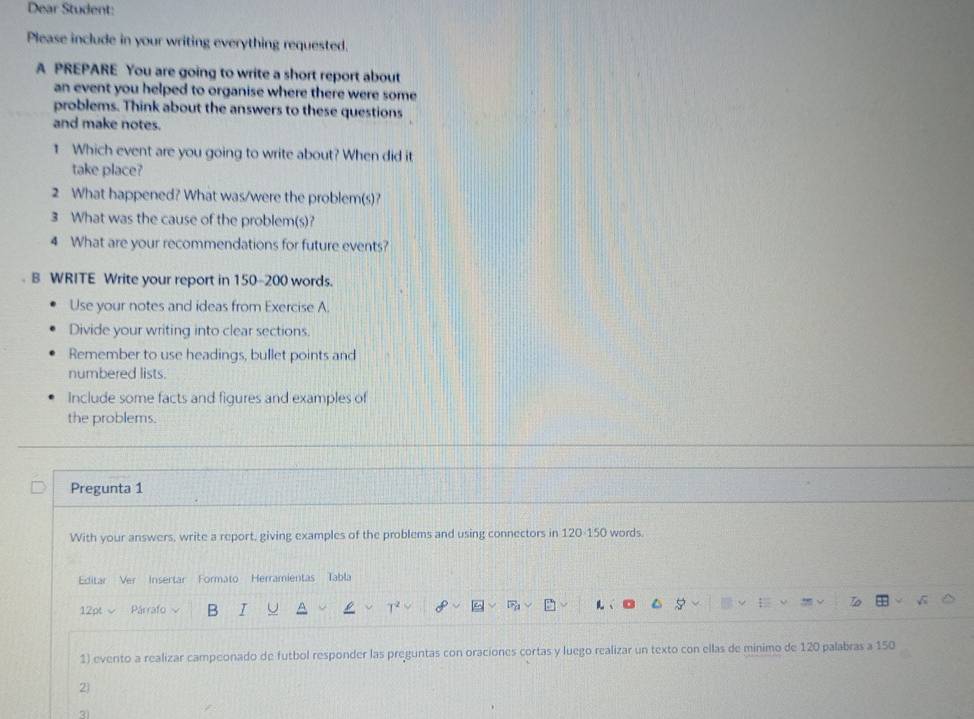 Dear Student: 
Please include in your writing everything requested. 
A PREPARE You are going to write a short report about 
an event you helped to organise where there were some 
problems. Think about the answers to these questions 
and make notes. 
1 Which event are you going to write about? When did it 
take place? 
2 What happened? What was/were the problem(s)? 
3 What was the cause of the problem(s)? 
4 What are your recommendations for future events? 
B WRITE Write your report in 150-200 words. 
Use your notes and ideas from Exercise A. 
Divide your writing into clear sections. 
Remember to use headings, bullet points and 
numbered lists. 
Include some facts and figures and examples of 
the problems. 
Pregunta 1 
With your answers, write a report, giving examples of the problems and using connectors in 120 - 150 words. 
Editar Ver Insertar Formato Herramientas Tabla 
12pt Párrafo B T 
1) evento a realizar campeonado de futbol responder las preguntas con oraciones cortas y luego realizar un texto con ellas de minimo de 120 palabras a 150
2) 
3)