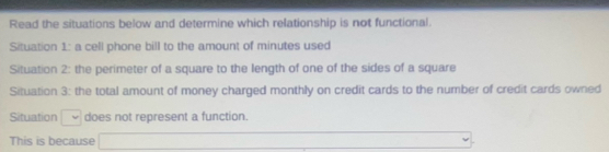 Read the situations below and determine which relationship is not functional. 
Situation 1: a cell phone bill to the amount of minutes used 
Situation 2: the perimeter of a square to the length of one of the sides of a square 
Situation 3: the total amount of money charged monthly on credit cards to the number of credit cards owned 
Situation □ does not represent a function. 
This is because