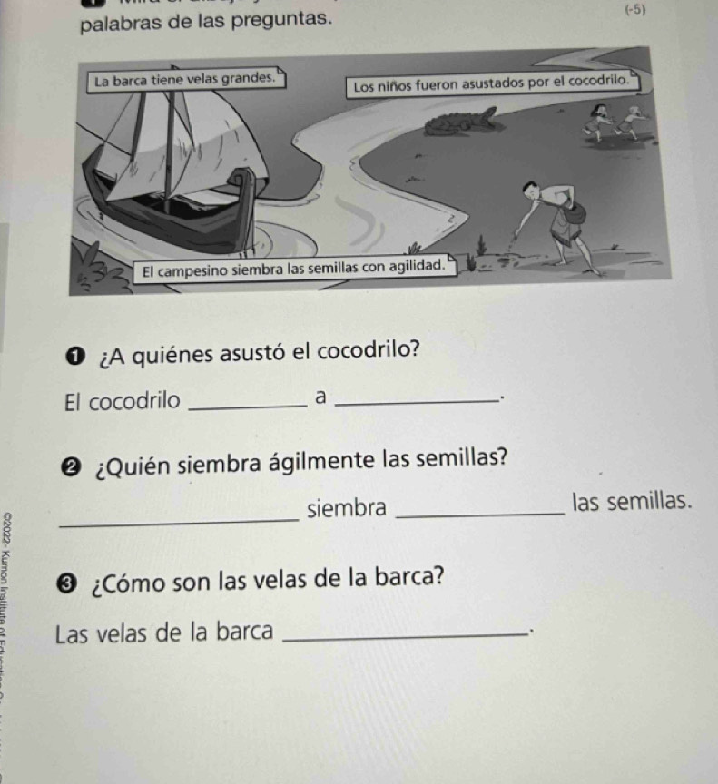 palabras de las preguntas. 
(-5) 
O ¿A quiénes asustó el cocodrilo? 
El cocodrilo _a_ 
.. 
@ ¿Quién siembra ágilmente las semillas? 
_ 
siembra _las semillas. 
δ ® ¿Cómo son las velas de la barca? 
Las velas de la barca_ 
.