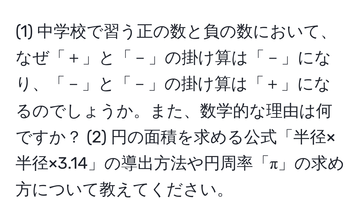 (1) 中学校で習う正の数と負の数において、なぜ「＋」と「－」の掛け算は「－」になり、「－」と「－」の掛け算は「＋」になるのでしょうか。また、数学的な理由は何ですか？ (2) 円の面積を求める公式「半径×半径×3.14」の導出方法や円周率「π」の求め方について教えてください。