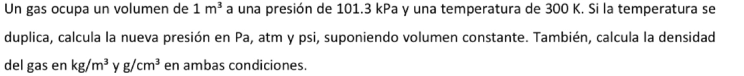 Un gas ocupa un volumen de 1m^3 a una presión de 101.3 kPa y una temperatura de 300 K. Si la temperatura se 
duplica, calcula la nueva presión en Pa, atm y psi, suponiendo volumen constante. También, calcula la densidad 
del gas en kg/m^3 g/cm^3 en ambas condiciones.