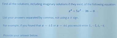 Find all the solutions, including imaginary solutions if they exist, of the following equation.
x^4+5x^2-36-0
List your answers separated by commas, not using a ± sign. 
For example, if you found that x=± 1 or x=± i , you would enter 1, −1, i, − i. 
Provide your answer below: