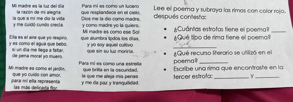 Mi madre es la luz del día Para mí es como un lucero Lee el poema y subraya las rimas con color rojo, 
la razón de mi alegría que resplandece en el cielo, 
la que a mí me dio la vida Dios me la dio como madre, después contesta: 
y me cuidó cundo crecía. y como madre yo la quiero. 
Mi madre es como ese Sol 
¿Cuántas estrofas tiene el poema?_ 
Ella es el aire que yo respiro, que alumbra todos los días, ¿Qué tipo de rima tiene el poema? 
y es como el agua que bebo, y yo soy aquel cultivo 
_ 
si un dia me llega a faltar, que sin su luz moriría. 
de pena moral yo muero. ¿Qué recurso literario se utilizó en el 
Para mí es como una estrella poema?_ 
Mi madre es como el jardin, que brilla en la oscuridad, Escribe una rima que encontraste en la 
que yo cuido con amor, la que me aleja mis penas tercer estrofa:_ y_ 
para mi ella representa y me da paz y tranquilidad. 
las más delicada flor