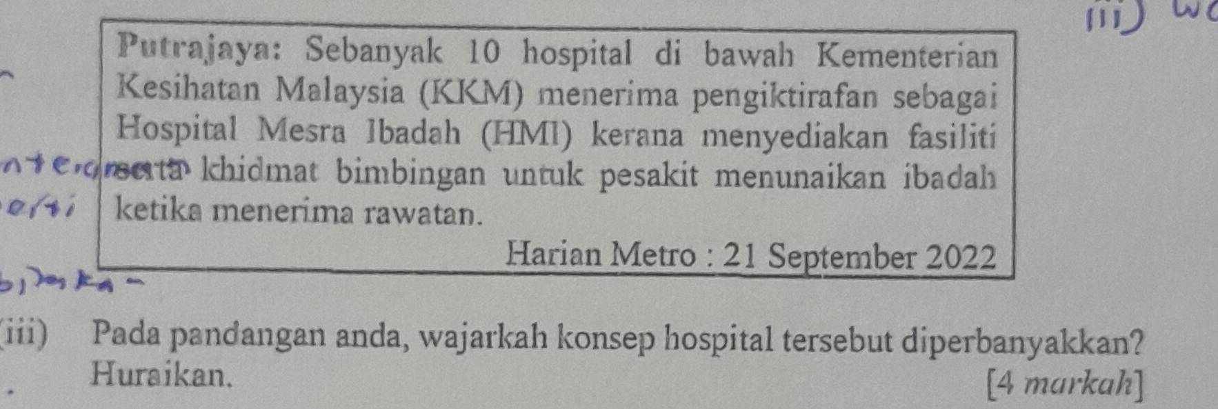 Putrajaya: Sebanyak 10 hospital di bawah Kementerian 
Kesihatan Malaysia (KKM) menerima pengiktirafan sebagai 
Hospital Mesra Ibadah (HMI) kerana menyediakan fasiliti 
oeta khidmat bimbingan untuk pesakit menunaikan ibadah 
ketika menerima rawatan. 
Harian Metro : 21 September 2022 
(iii) Pada pandangan anda, wajarkah konsep hospital tersebut diperbanyakkan? 
Huraikan. [4 markah]