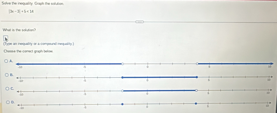 Solve the inequality. Graph the solution.
|3x-3|+5<14</tex> 
What is the solution? 
(Type an inequality or a compound inequality.) 
Choose the correct graph below.
10
10
D.
5
-10 -5 10