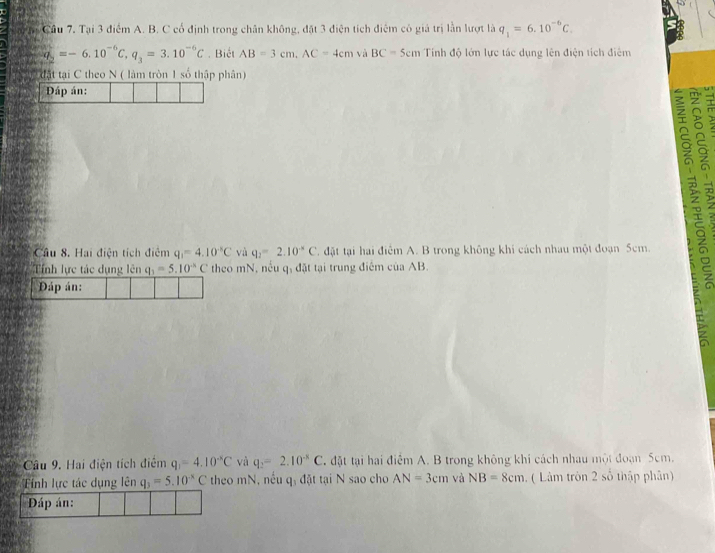 Cầu 7, Tại 3 điểm A. B. C cổ định trong chân không, đặt 3 điện tích điệm có giá trị lần lượt là q_1=6.10^(-6)C.
q_2=-6.10^(-6)C, q_3=3.10^(-6)C. Biết AB=3cm, AC=4cm và BC=5cm Tính độ lớn lực tác dụng lên điện tích điệm 
tật tại C theo N ( làm tròn 1 số thập phân) 
Đáp án: 
5 
Câu 8. Hai điện tích điệm q_1=4.10^(-5)C và q_2=2.10^(-8)C đặt tại hai điểm A. B trong không khi cách nhau một đoạn 5cm. 
Tính lực tác dụng lên q_1=5.10^(-k)C theo mN, nều q, đặt tại trung điểm của AB. 
Đáp án: 
E 
Câu 9. Hai điện tích điểm q_1=4.10^(-8)C và q_2=2.10^(-8)C. đặt tại hai điểm A. B trong không khi cách nhau một đoạn 5cm. 
Tỉnh lực tác dụng lên q_3=5.10^(-x)C theo mN, nếu q, đặt tại N sao cho AN=3cm và NB=8cm. ( Làm tròn 2 số thập phân) 
Đáp án: