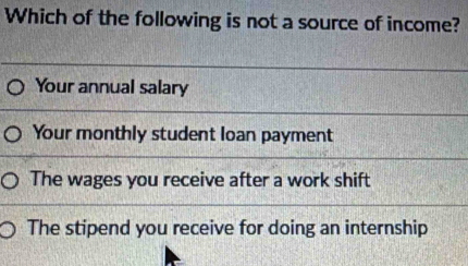 Which of the following is not a source of income?
Your annual salary
Your monthly student loan payment
The wages you receive after a work shift
The stipend you receive for doing an internship