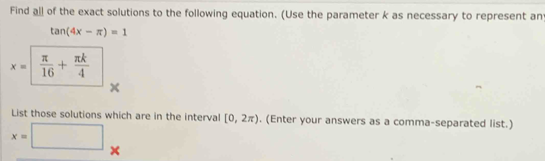 Find all of the exact solutions to the following equation. (Use the parameter k as necessary to represent an
tan (4x-π )=1
x=  π /16 + π k/4 
List those solutions which are in the interval [0,2π ). (Enter your answers as a comma-separated list.)
x=□