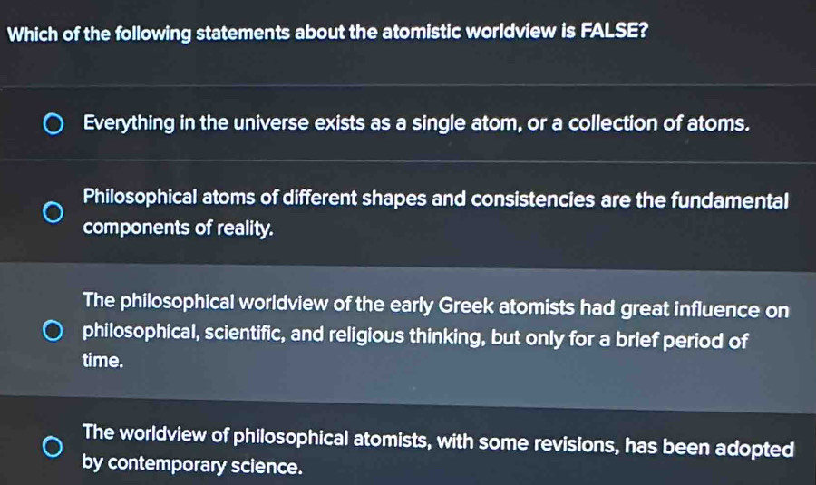 Which of the following statements about the atomistic worldview is FALSE?
Everything in the universe exists as a single atom, or a collection of atoms.
Philosophical atoms of different shapes and consistencies are the fundamental
components of reality.
The philosophical worldview of the early Greek atomists had great influence on
philosophical, scientific, and religious thinking, but only for a brief period of
time.
The worldview of philosophical atomists, with some revisions, has been adopted
by contemporary science.