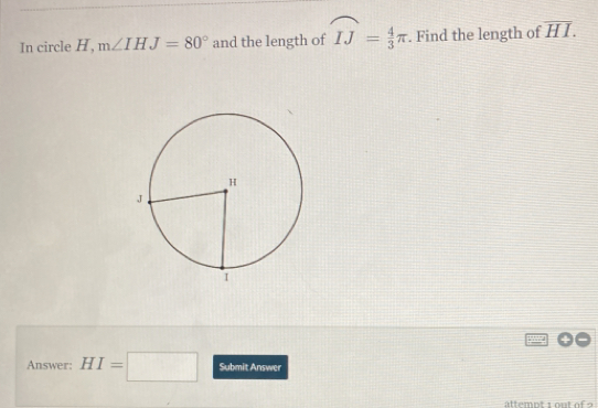 In circle H, m∠ IHJ=80° and the length of widehat IJ= 4/3 π. Find the length of overline HI. 
Answer: HI=□ Submit Answer 
ättemnt i on t o f o