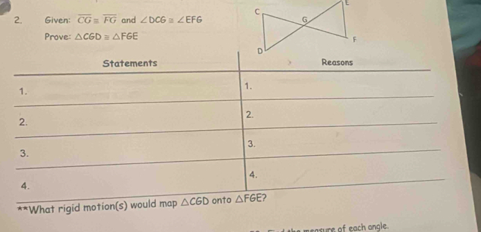 Given: overline CGequiv overline FG and ∠ DCG≌ ∠ EFG
Prove: △ CGD≌ △ FGE
Statements 
1. 
1. 
2. 
2. 
3. 
3. 
4. 
4. 
**What rigid motion(s) would map △ CGD onto △ FGE 2 
easure of each angle.