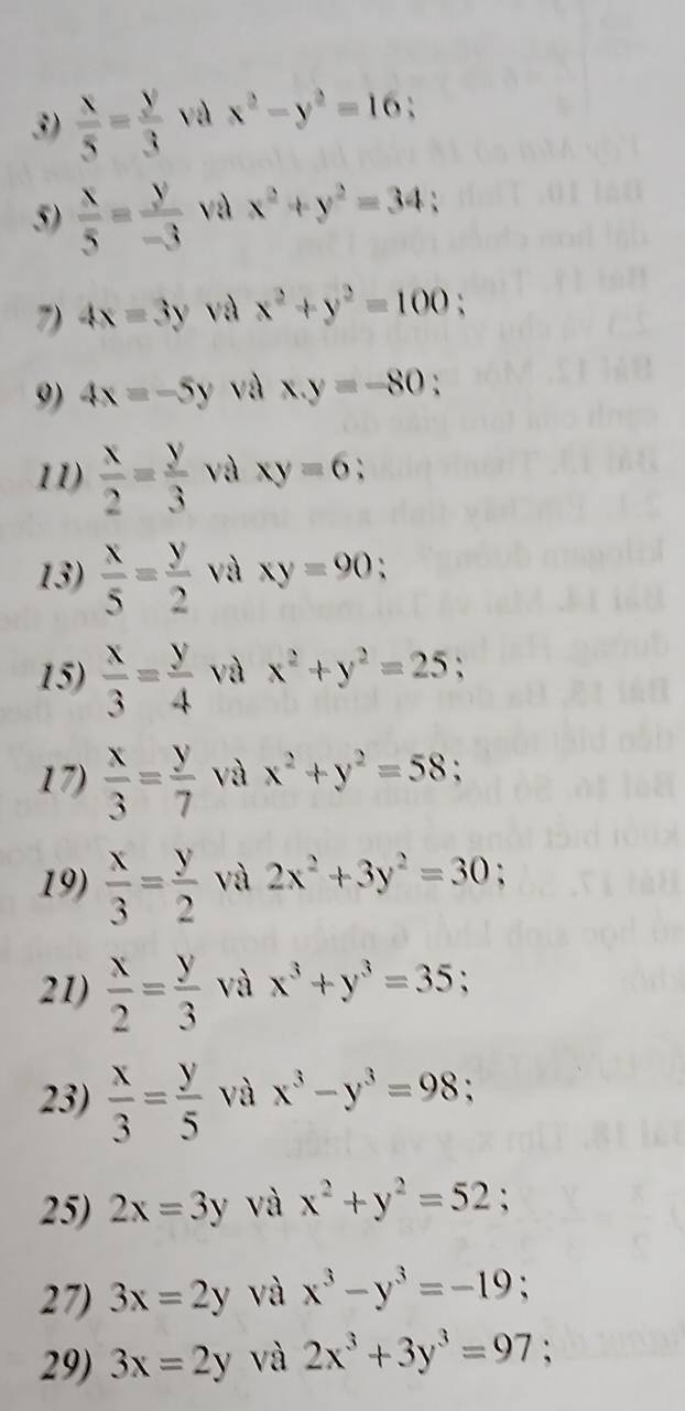  x/5 = y/3  x^2-y^2=16
5)  x/5 = y/-3  và x^2+y^2=34 、 
7) 4x=3y và x^2+y^2=100 、 
9) 4x=-5y và x.y=-80 、 
11)  x/2 = y/3  và xy=6 : 
13)  x/5 = y/2  và xy=90 : 
15)  x/3 = y/4  và x^2+y^2=25; 
17)  x/3 = y/7  và x^2+y^2=58; 
19)  x/3 = y/2  và 2x^2+3y^2=30
21)  x/2 = y/3  và x^3+y^3=35 、 
23)  x/3 = y/5  và x^3-y^3=98; 
25) 2x=3y và x^2+y^2=52
27) 3x=2y và x^3-y^3=-19
29) 3x=2y và 2x^3+3y^3=97