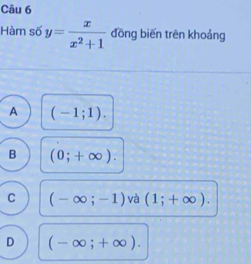 Hàm số y= x/x^2+1  đồng biến trên khoảng
A (-1;1).
B (0;+∈fty ).
C (-∈fty ;-1) và (1;+∈fty ).
D (-∈fty ;+∈fty ).