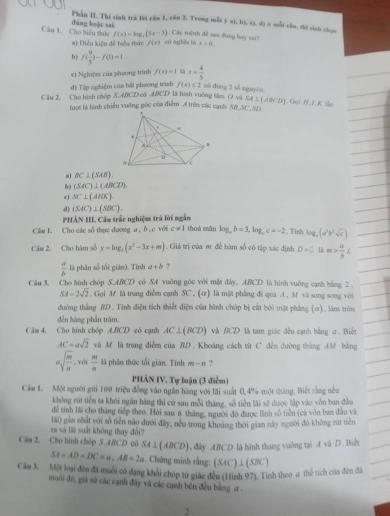 Phần II. Thí sinh trã lời câu 1, câu 2. Trong mỗi  a),b),c),d) ở mỗi câu, thi sinh chọn
đúng hoặc sai.
Câu 1. Cho biểu thức f(x)=log _3(5x-3) , Các mệnh đề sau đúng hay sai?
a) Điều kiện đề biểu thức f(x) có nghīa là x>0.
b) f( 9/5 )-f(1)=1.
c) Nghiệm của phương trình f(x)=1 lå x= 4/5 
d) Tập nghiệm của bất phương trình f(x)≤ 2 có đùng 2 số nguyên.
Câu 2. Cho hình chóp S.ABCD có ABCD là hình vuông tâm O và SA⊥ (ABCD) ). Gọi H, I, K lằn
lượt là hình chiếu vuông góc của điểm A trên các cạnh SB,SC,SD.
a) BC⊥ (SAB).
b) (SAC)⊥ (ABCD).
c) SC⊥ (AHK).
d) (SAC)⊥ (SBC).
PHÀN III. Câu trấc nghiệm trã lời ngắn
Câu I. Cho các số thực dương a , b, c với c!= 1 thoà mãn log _ab=3,log _ac=-2. Tính log _a(a^3b^2sqrt(c))
Câu 2. Cho hàm số y=log _2(x^2-3x+m). Giá trị của m đề hàm số có tập xác định D=□ là m> a/b .
 a/b  là phân số tối giân). Tính a+b ?
Câu 3. Cho hình chóp S.ABCD có SA vuông góc với mặt đây, ABCD là hình vuông cạnh bằng 2 ,
SA=2sqrt(2).Gọi M là trung điểm cạnh SC , (α) là mặt phẳng đi qua A, M và song song với
đường thẳng BD. Tính diện tích thiết diện của hình chóp bị cắt bởi mặt phẳng (α), làm tròn
đến hàng phần trăm.
Câu 4. Cho hình chóp A.BCD có cạnh AC⊥ (BCD) và BCD là tam giác đều cạnh bằng a. Biết
AC=asqrt(2) và M là trung điểm của BD , Khoảng cách từ C đến đường thăng AM bằng
asqrt(frac m)n , với  m/n  là phân thức tối giản. Tính m-n ?
PHẢN IV. Tự luận (3 điểm)
Câu 1. Một người gửi 100 triệu đồng vào ngân hàng với lãi suất 0,4% một tháng. Biết rằng nều
không rút tiền ta khỏi ngân hàng thì cứ sau mỗi tháng, số tiền lãi sẽ được lập vào yốn ban đầu
để tính lãi cho tháng tiếp theo. Hỏi sau 6 tháng, người đó được lĩnh số tiền (cả vôn ban đầu và
li) gần nhất với số tiền nào dưới đây, nếu trong khoảng thời gian này người đó không rút tiền
ra và lãi suất không thay đổi?
Câu 2. Cho hình chôp S.ABCD cô SA⊥ (ABCD) , đây ABCD là hình thang vuông tại A và D. Biết
SA=AD=DC=a,AB=2a. Chứng minh rằng: (SAC)⊥ (SBC)
Câu 3. Một loại đên đá muối có đạng khối chóp tử giác đều (Hình 97). Tính theo a thể tích của đèn đã
muối đó, giả sứ các cạnh đây và các cạnh bên đều bằng a .
2