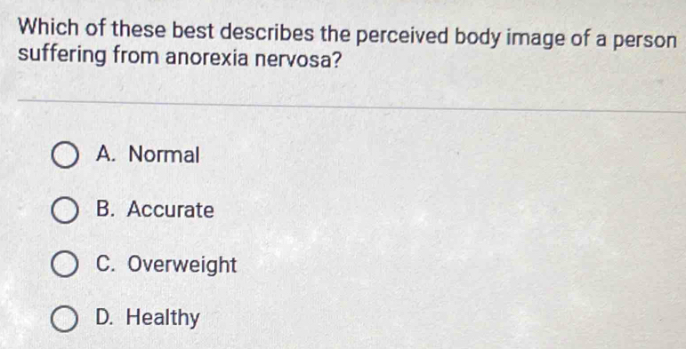 Which of these best describes the perceived body image of a person
suffering from anorexia nervosa?
A. Normal
B. Accurate
C. Overweight
D. Healthy