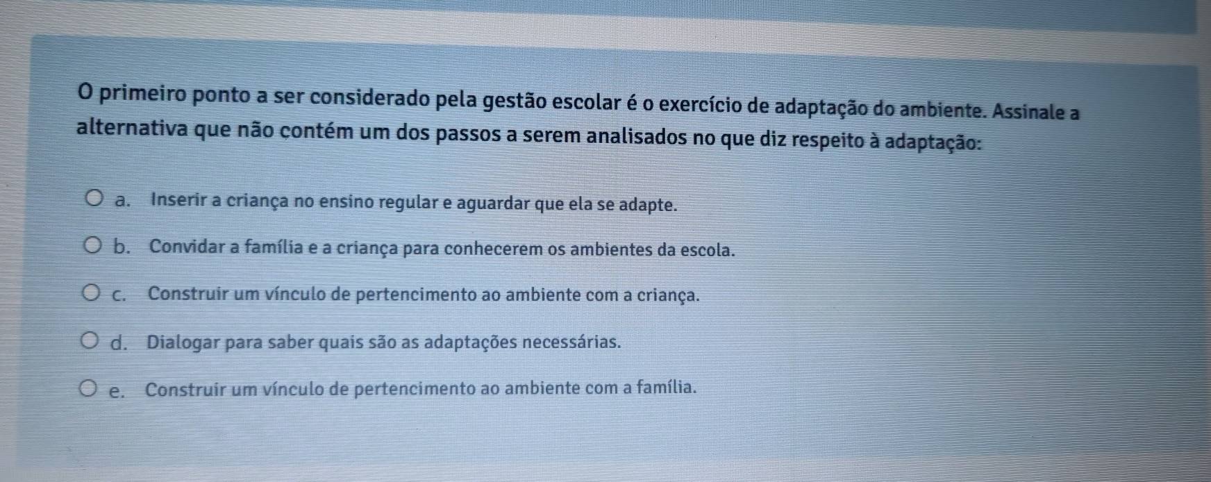 primeiro ponto a ser considerado pela gestão escolar é o exercício de adaptação do ambiente. Assinale a
alternativa que não contém um dos passos a serem analisados no que diz respeito à adaptação:
a. Inserir a criança no ensino regular e aguardar que ela se adapte.
b. Convidar a família e a criança para conhecerem os ambientes da escola.
c. Construir um vínculo de pertencimento ao ambiente com a criança.
d. Dialogar para saber quais são as adaptações necessárias.
e. Construir um vínculo de pertencimento ao ambiente com a família.