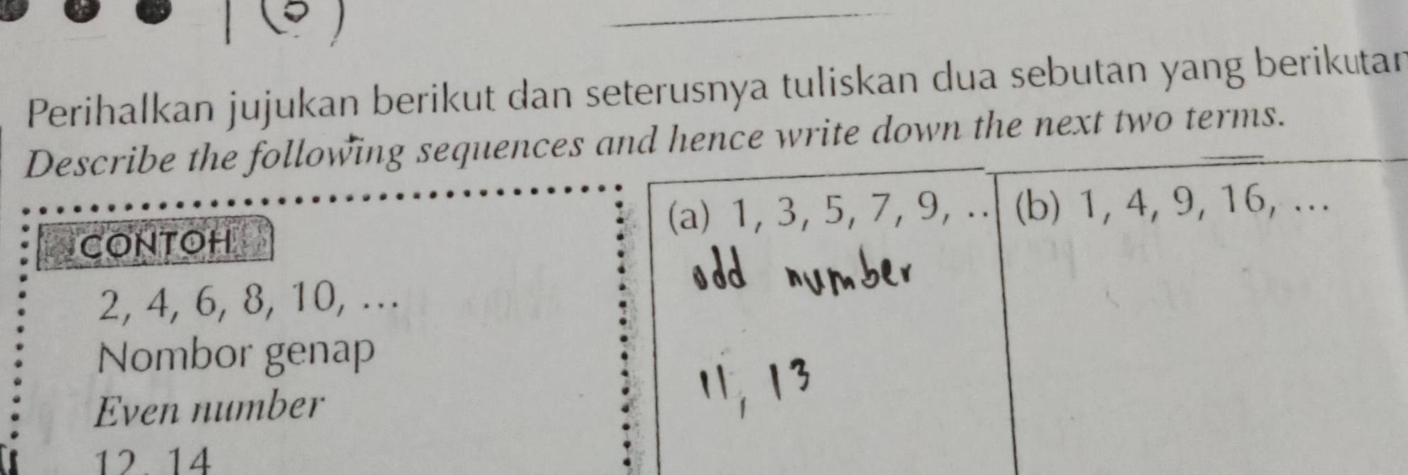 Perihalkan jujukan berikut dan seterusnya tuliskan dua sebutan yang berikutar 
Describe the following sequences and hence write down the next two terms. 
(a) 1, 3, 5, 7, 9,.. (b) 1, 4, 9, 16, ... 
CONTOH
2, 4, 6, 8, 10, ... 
Nombor genap 
Even number
12 14