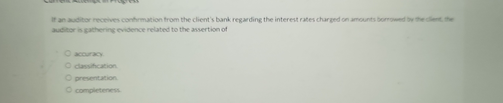 If an auditor receives confirmation from the client's bank regarding the interest rates charged on amounts borrowed by the client, the
auditor is gathering evidence related to the assertion of
accuracy.
classification.
presentation.
completeness.