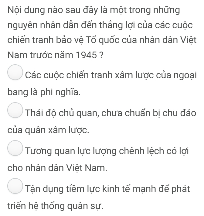 Nội dung nào sau đây là một trong những
nguyên nhân dẫn đến thắng lợi của các cuộc
chiến tranh bảo vệ Tổ quốc của nhân dân Việt
Nam trước năm 1945 ?
Các cuộc chiến tranh xâm lược của ngoại
bang là phi nghĩa.
Thái độ chủ quan, chưa chuẩn bị chu đáo
của quân xâm lược.
Tương quan lực lượng chênh lệch có lợi
cho nhân dân Việt Nam.
Tận dụng tiềm lực kinh tế mạnh để phát
triển hệ thống quân sự.