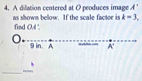 A dilation centered at O produces image A'
as shown below. If the scale factor is k=3, 
find OA '. 
a
9 in. A MathBits.com A . 
_inches