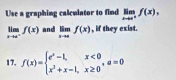 Use a graphing calculator to find limlimits _xto 4^+f(x),
limlimits _xto a^-f(x) and limlimits _xto af(x) , if they exist. 
17. f(x)=beginarrayl e^x-1,x<0 x^2+x-1,x≥ 0endarray. , a=0