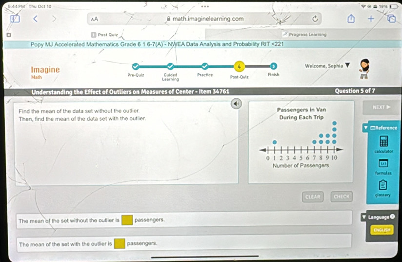 5.44PM Thu Oct 10 19% 1
AA math imaginelearning com
Post Quiz Progress Learning
Popy MJ Accelerated Mathematics Grade 6 1 6-7(A) - NWEA Data Analysis and Probability RIT <221
Welcome, Sophia
Imagine 
Math 
Understanding the Effect of Outliers on Measures of Center - Item 34761 Question 5 of 7
Find the mean of the data set without the outlier. NEXTD
Then, find the mean of the data set with the outlier. 
▼□Reference
calculator
()
formulas
CLEAR CHECK glossary
The mean of the set without the outlier is passengers.
' Language O
ENGLISH
The mean of the set with the outlier is passengers.