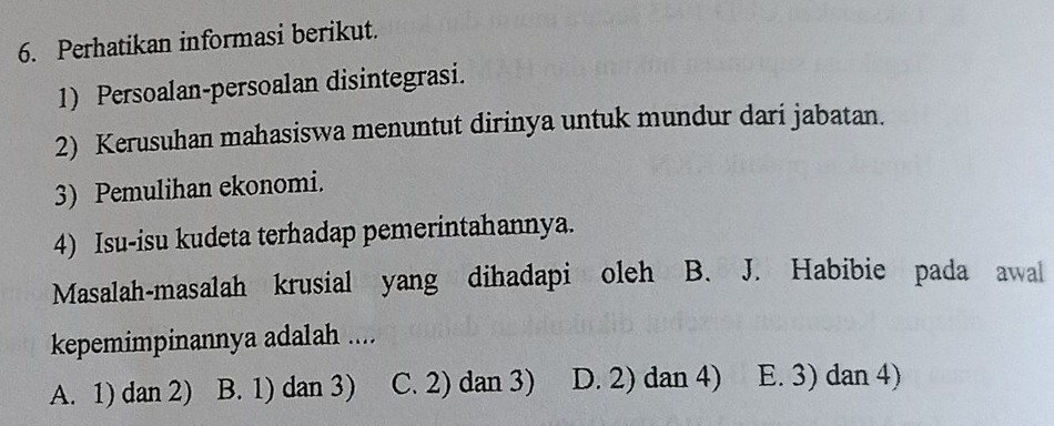 Perhatikan informasi berikut.
1) Persoalan-persoalan disintegrasi.
2) Kerusuhan mahasiswa menuntut dirinya untuk mundur dari jabatan.
3) Pemulihan ekonomi.
4) Isu-isu kudeta terhadap pemerintahannya.
Masalah-masalah krusial yang dihadapi oleh B. J. Habibie pada awal
kepemimpinannya adalah ....
A. 1) dan 2) B. 1) dan 3) C. 2) dan 3) D. 2) dan 4) E. 3) dan 4)