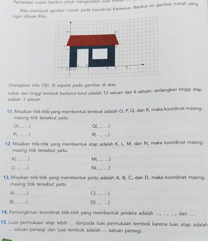 Perhatikan uraian berikut untuk mengerjakan soal nom
Rika membuat gambar rumah pada koordinat Kartesius. Berikut ini gambar rumah yang
ingin dibuat Rika.
Ditetapkan titik O(0,0) seperti pada gambar di atas.
Lebar dan tinggi tembok berturut-turut adalah 12 satuan dan 6 satuan, sedangkan tinggi atap
adalah 3 satuan.
11. Misalkan titik-titik yang membentuk tembok adalah O, P, Q, dan R, maka koordinat masing-
masing titik tersebut yaitu
○(..., ...) Q(..., ...)
P(…, …) R(..., ...)
12. Misalkan titik-titik yang membentuk atap adalah K, L, M, dan N, maka koordinat masing-
masing titik tersebut yaitu
K(..., ...) M(…, …)
L(..., ...) N(.., .)
13. Misalkan titik-titik yang membentuk pintu adalah A, B, C, dan D, maka koordinat masing-
masing titik tersebut yaitu
A(.., ….) C (..., ...)
B(..., ...) ) (..., ...)
14. Kemungkinan koordinat titik-titik yang membentuk jendela adalah ..., ..., ..., dan ....
15. Luas permukaan atap lebih ... daripada luas permukaan tembok karena luas atap adalah
... satuan persegi dan luas tembok adalah ... satuan persegi.