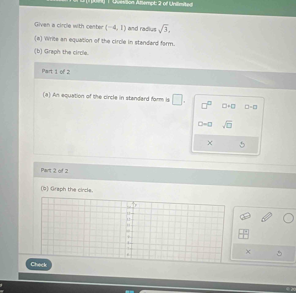 13 (1 point) | Question Attempt: 2 of Unlimited 
Given a circle with center (-4,1) and radius sqrt(3), 
(a) Write an equation of the circle in standard form. 
(b) Graph the circle. 
Part 1 of 2 
(a) An equation of the circle in standard form is □. □^(□) □ +□ □ -□
□ =□ sqrt(□ )
× 
Part 2 of 2 
(b) Graph the circle.
_ (x
× 
20