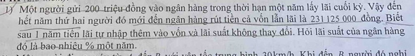 Một người gửi 200 triệu đồng vào ngân hàng trong thời hạn một năm lấy lãi cuối kỳ. Vậy đến 
hết năm thứ hai người đó mới đến ngân hàng rút tiền cả vốn lẫn lãi là 231125 000 đồng. Biết 
sau 1 năm tiến lãi tự nhập thêm vào vốn và lãi suất không thay đổi. Hỏi lãi suất của ngân hàng 
đó là bao nhiêu % một năm. 
ình 20km/h Khị đến B người đó nghi