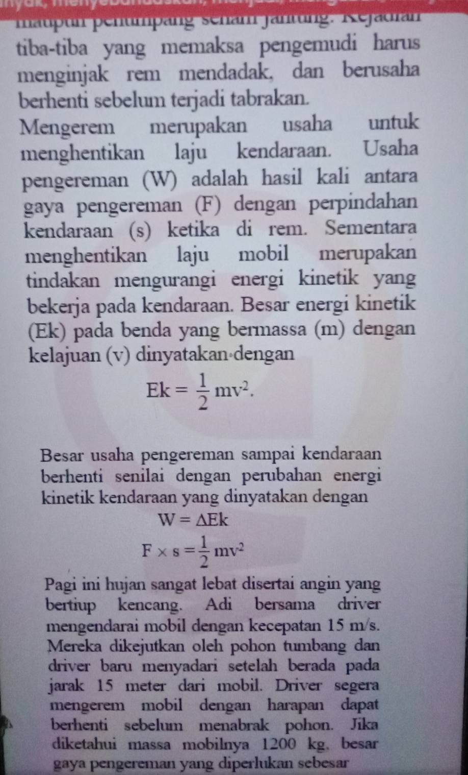 maupun pentmpäng sehan jahtung. Rejadian 
tiba-tiba yang memaksa pengemudi harus 
menginjak rem mendadak, dan berusaha 
berhenti sebelum terjadi tabrakan. 
Mengerem merupakan usaha untuk 
menghentikan laju kendaraan. Usaha 
pengereman (W) adalah hasil kali antara 
gaya pengereman (F) dengan perpindahan 
kendaraan (s) ketika di rem. Sementara 
menghentikan laju mobil merupakan 
tindakan mengurangi energi kinetik yan 
bekerja pada kendaraan. Besar energi kinetik 
(Ek) pada benda yang bermassa (m) dengan 
kelajuan (v) dinyatakan dengan
Ek= 1/2 mv^2. 
Besar usaha pengereman sampai kendaraan 
berhenti senilai dengan perubahan energi 
kinetik kendaraan yang dinyatakan dengan
W=△ Ek
F* s= 1/2 mv^2
Pagi ini hujan sangat lebat disertai angin yang 
bertiup kencang. Adi bersama driver 
mengendarai mobil dengan kecepatan 15 m/s. 
Mereka dikejutkan oleh pohon tumbang dan 
driver baru menyadari setelah berada pada 
jarak 15 meter dari mobil. Driver segera 
mengerem mobil dengan harapan dapat 
berhenti sebelum menabrak pohon. Jika 
diketahui massa mobilnya 1200 kg, besar 
gaya pengereman yang diperlukan sebesar