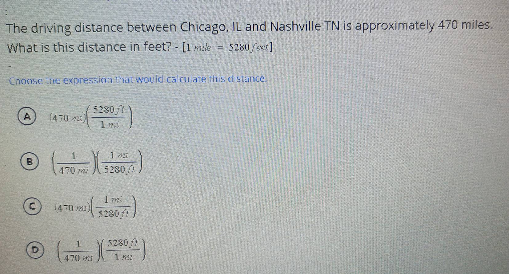 The driving distance between Chicago, IL and Nashville TN is approximately 470 miles.
What is this distance in feet? -[1mile=5280feet]
Choose the expression that would calculate this distance.
A (470mi)( 5280ft/1mi )
B ( 1/470mi )( 1mi/5280ft )
C (470miendpmatrix beginpmatrix  1mi/5280ft )
D ( 1/470mi )( 5280ft/1mi )