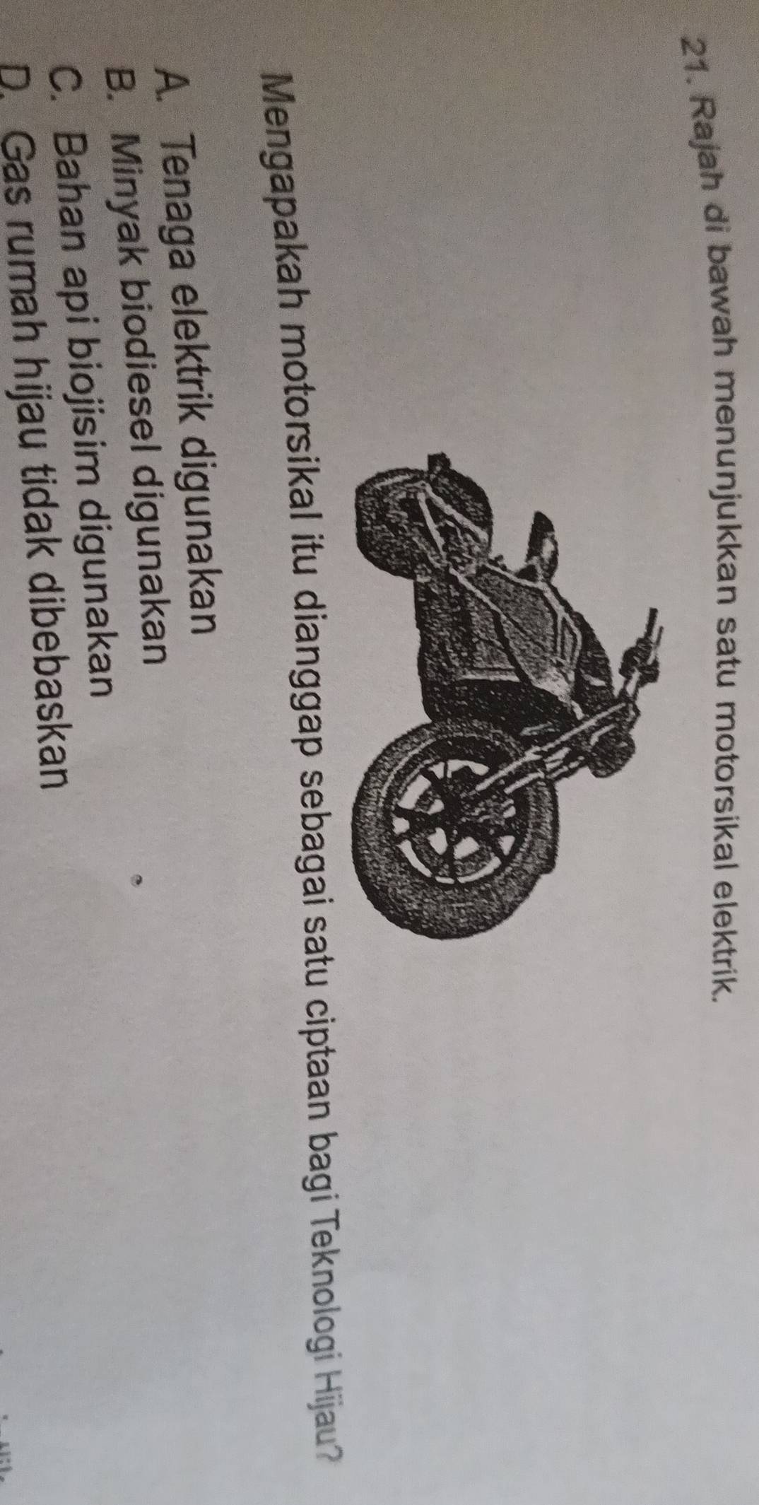 Rajah di bawah menunjukkan satu motorsikal elektrik.
Mengapakah motorsikal itu dianggap sebagai satu ciptaan bagi Teknologi Hijau?
A. Tenaga elektrik digunakan
B. Minyak biodiesel digunakan
C. Bahan api biojisim digunakan
D. Gas rumah hijau tidak dibebaskan