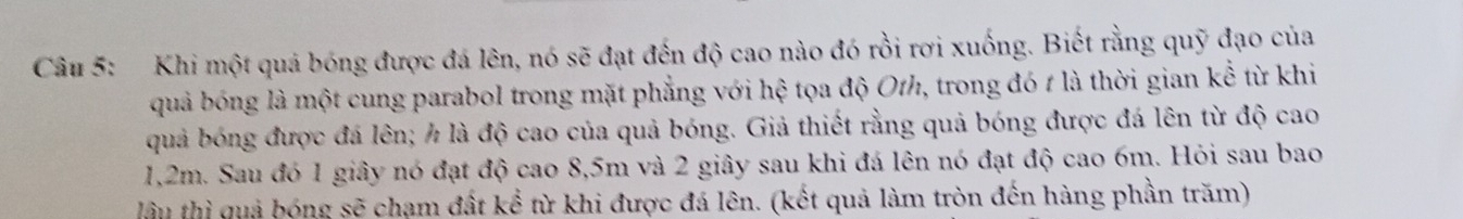 Khi một quá bóng được đá lên, nó sẽ đạt đến độ cao nào đó rồi rơi xuống. Biết rằng quỹ đạo của 
quả bóng là một cung parabol trong mặt phẳng với hệ tọa độ Oth, trong đó t là thời gian kể từ khi 
quả bóng được đá lên; ½ là độ cao của quả bóng. Giả thiết rằng quả bóng được đá lên từ độ cao
1,2m. Sau đó 1 giây nó đạt độ cao 8,5m và 2 giây sau khi đá lên nó đạt độ cao 6m. Hỏi sau bao 
lâu thì quả bóng sẽ chạm đất kể từ khi được đá lên. (kết quả làm tròn đến hàng phần trăm)