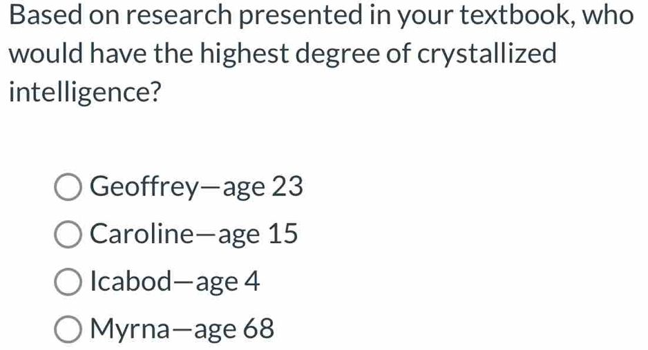 Based on research presented in your textbook, who
would have the highest degree of crystallized
intelligence?
Geoffrey—age 23
Caroline—age 15
Icabod—age 4
Myrna—age 68