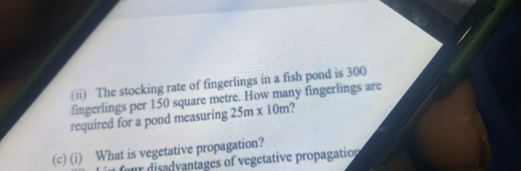 (ii) The stocking rate of fingerlings in a fish pond is 300
fingerlings per 150 square metre. How many fingerlings are 
required for a pond measuring 25m* 10m
(c) (i) What is vegetative propagation? 
ur disadvantages of vegetative propagation