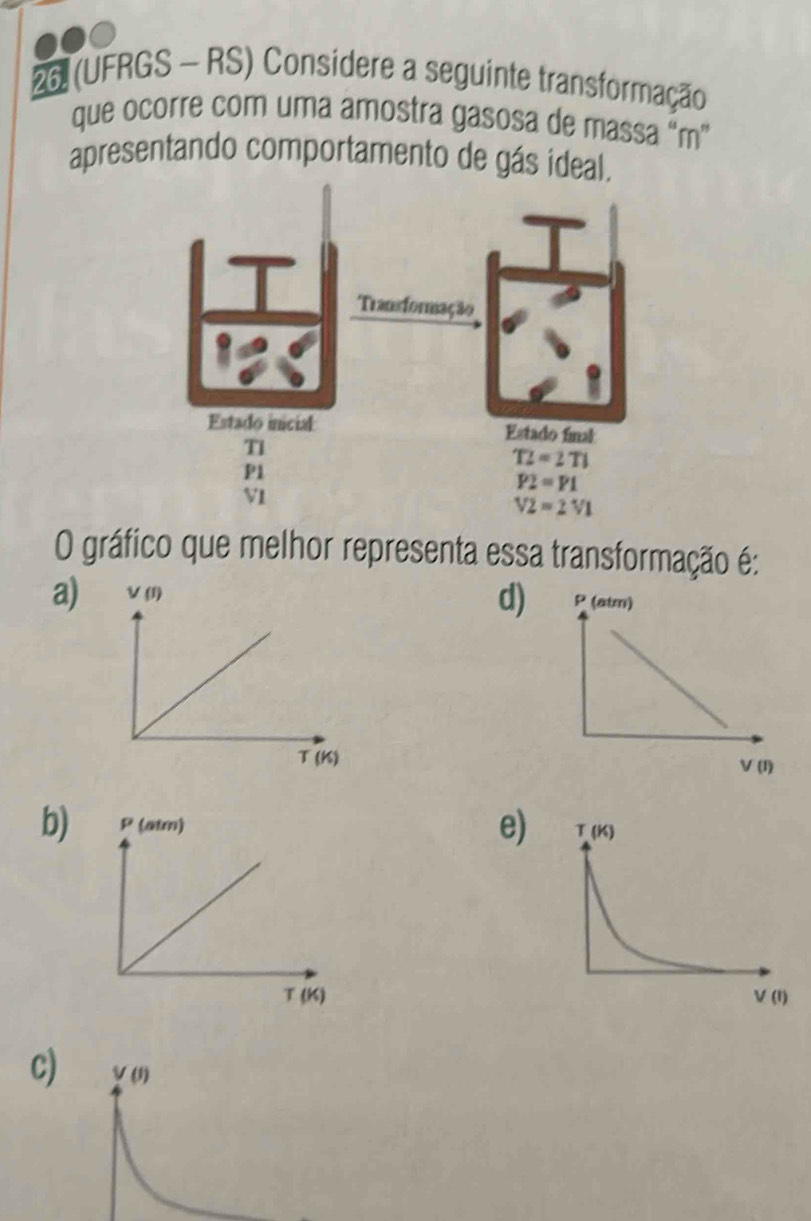 26 (UFRGS - RS) Considere a seguinte transformação
que ocorre com uma amostra gasosa de massa “m”
apresentando comportamento de gás ideal.
O gráfico que melhor representa essa transformação é:
d
a) (I_2
T (K)
e)
b) P (atm) 
T (K)
c)