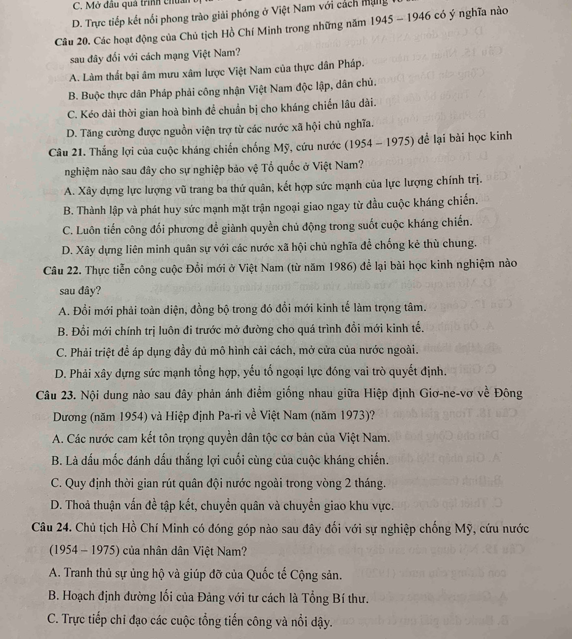 C. Mở đầu quả trình chủ
D. Trực tiếp kết nổi phong trào giải phóng ở Việt Nam với cách mạng
Câu 20. Các hoạt động của Chủ tịch Hồ Chí Minh trong những năm 1945-1946 có ý nghĩa nào
sau đây đối với cách mạng Việt Nam?
A. Làm thất bại âm mưu xâm lược Việt Nam của thực dân Pháp.
B. Buộc thực dân Pháp phải công nhận Việt Nam độc lập, dân chủ.
C. Kéo dài thời gian hoà bình để chuẩn bị cho kháng chiến lâu dài.
D. Tăng cường được nguồn viện trợ từ các nước xã hội chủ nghĩa.
Câu 21. Thắng lợi của cuộc kháng chiến chống Mỹ, cứu nước (1954 - 1975) để lại bài học kinh
nghiệm nào sau đây cho sự nghiệp bảo vệ Tổ quốc ở Việt Nam?
A. Xây dựng lực lượng vũ trang ba thứ quân, kết hợp sức mạnh của lực lượng chính trị.
B. Thành lập và phát huy sức mạnh mặt trận ngoại giao ngay từ đầu cuộc kháng chiến.
C. Luôn tiến công đối phương để giành quyền chủ động trong suốt cuộc kháng chiến.
D. Xây dựng liên minh quân sự với các nước xã hội chủ nghĩa để chống kẻ thù chung.
Câu 22. Thực tiễn công cuộc Đổi mới ở Việt Nam (từ năm 1986) để lại bài học kinh nghiệm nào
sau đây?
A. Đổi mới phải toàn diện, đồng bộ trong đó đổi mới kinh tế làm trọng tâm.
B. Đổi mới chính trị luôn đi trước mở đường cho quá trình đổi mới kinh tế.
C. Phải triệt để áp dụng đầy đủ mô hình cải cách, mở cửa của nước ngoài.
D. Phải xây dựng sức mạnh tổng hợp, yếu tố ngoại lực đóng vai trò quyết định.
Câu 23. Nội dung nào sau đây phản ánh điểm giống nhau giữa Hiệp định Giơ-ne-vơ về Đông
Dương (năm 1954) và Hiệp định Pa-ri về Việt Nam (năm 1973)?
A. Các nước cam kết tôn trọng quyền dân tộc cơ bản của Việt Nam.
B. Là dấu mốc đánh dấu thắng lợi cuối cùng của cuộc kháng chiến.
C. Quy định thời gian rút quân đội nước ngoài trong vòng 2 tháng.
D. Thoả thuận vấn đề tập kết, chuyển quân và chuyển giao khu vực.
Câu 24. Chủ tịch Hồ Chí Minh có đóng góp nào sau đây đối với sự nghiệp chống Mỹ, cứu nước
(1954 - 1975) của nhân dân Việt Nam?
A. Tranh thủ sự ủng hộ và giúp đỡ của Quốc tế Cộng sản.
B. Hoạch định đường lối của Đảng với tư cách là Tổng Bí thư.
C. Trực tiếp chi đạo các cuộc tổng tiến công và nổi dậy.