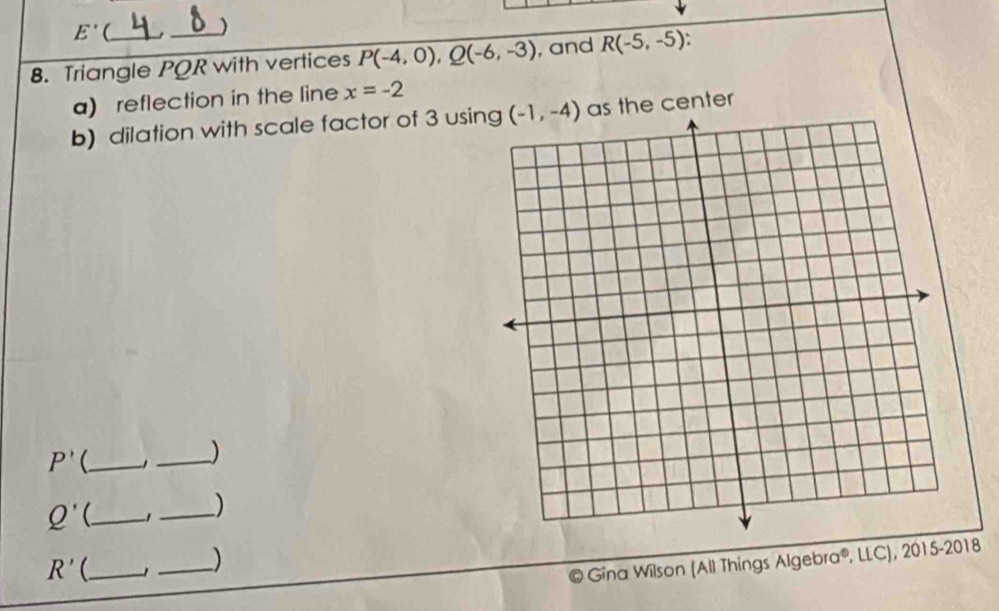 E'(
_)
8. Triangle PQR with vertices P(-4,0),Q(-6,-3) , and R(-5,-5).
a) reflection in the line x=-2
b) dilation with scale factor of 3 usin as the center
P' _  _)
Q' _
_)
R' _  _)
© Gina Wilson (All Things Algebra®, LLC), 2015-2018