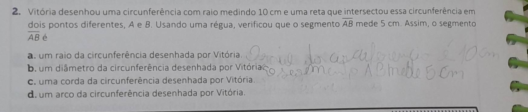 Vitória desenhou uma circunferência com raio medindo 10 cm e uma reta que intersectou essa circunferência em
dois pontos diferentes, A e B. Usando uma régua, verificou que o segmento overline AB mede 5 cm. Assim, o segmento
overline AB é
a. um raio da circunferência desenhada por Vitória.
b. um diâmetro da circunferência desenhada por Vitória
C. uma corda da circunferência desenhada por Vitória.
d.um arco da circunferência desenhada por Vitória.